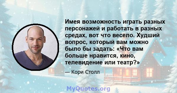 Имея возможность играть разных персонажей и работать в разных средах, вот что весело. Худший вопрос, который вам можно было бы задать: «Что вам больше нравится, кино, телевидение или театр?»