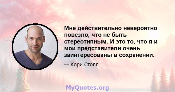 Мне действительно невероятно повезло, что не быть стереотипным. И это то, что я и мои представители очень заинтересованы в сохранении.