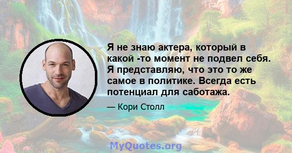 Я не знаю актера, который в какой -то момент не подвел себя. Я представляю, что это то же самое в политике. Всегда есть потенциал для саботажа.