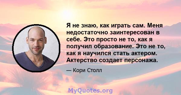 Я не знаю, как играть сам. Меня недостаточно заинтересован в себе. Это просто не то, как я получил образование. Это не то, как я научился стать актером. Актерство создает персонажа.