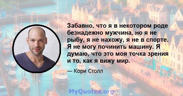 Забавно, что я в некотором роде безнадежно мужчина, но я не рыбу, я не нахожу, я не в спорте. Я не могу починить машину. Я думаю, что это моя точка зрения и то, как я вижу мир.