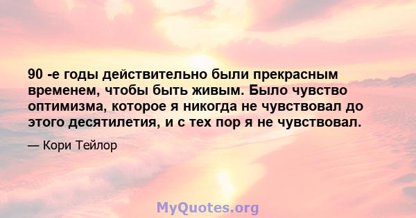 90 -е годы действительно были прекрасным временем, чтобы быть живым. Было чувство оптимизма, которое я никогда не чувствовал до этого десятилетия, и с тех пор я не чувствовал.