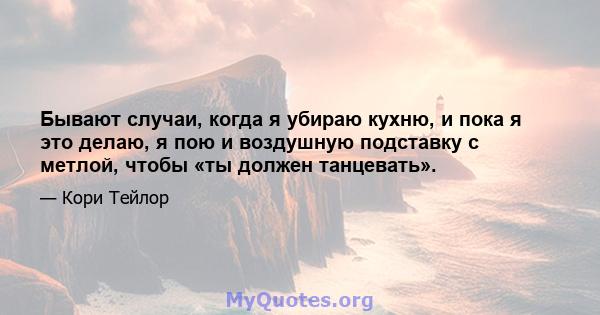 Бывают случаи, когда я убираю кухню, и пока я это делаю, я пою и воздушную подставку с метлой, чтобы «ты должен танцевать».