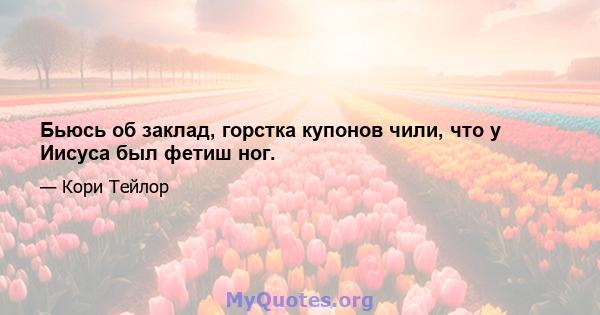 Бьюсь об заклад, горстка купонов чили, что у Иисуса был фетиш ног.