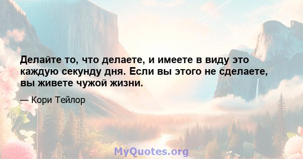 Делайте то, что делаете, и имеете в виду это каждую секунду дня. Если вы этого не сделаете, вы живете чужой жизни.