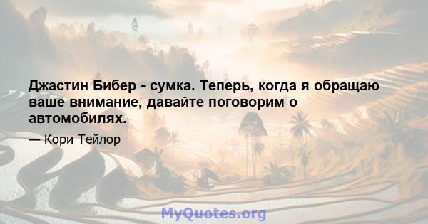 Джастин Бибер - сумка. Теперь, когда я обращаю ваше внимание, давайте поговорим о автомобилях.