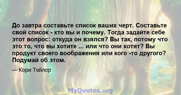 До завтра составьте список ваших черт. Составьте свой список - кто вы и почему. Тогда задайте себе этот вопрос: откуда он взялся? Вы так, потому что это то, что вы хотите ... или что они хотят? Вы продукт своего