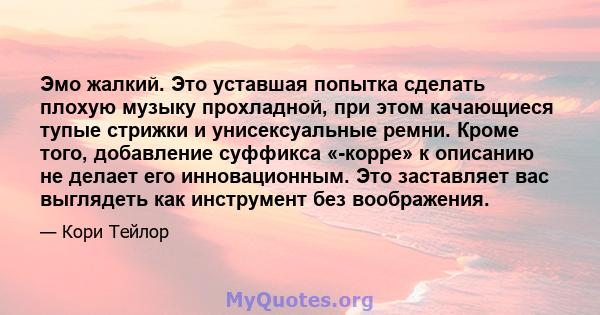 Эмо жалкий. Это уставшая попытка сделать плохую музыку прохладной, при этом качающиеся тупые стрижки и унисексуальные ремни. Кроме того, добавление суффикса «-корре» к описанию не делает его инновационным. Это