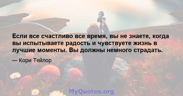 Если все счастливо все время, вы не знаете, когда вы испытываете радость и чувствуете жизнь в лучшие моменты. Вы должны немного страдать.