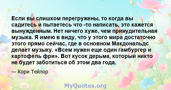 Если вы слишком перегружены, то когда вы садитесь и пытаетесь что -то написать, это кажется вынужденным. Нет ничего хуже, чем принудительная музыка. Я имею в виду, что у этого мира достаточно этого прямо сейчас, где в