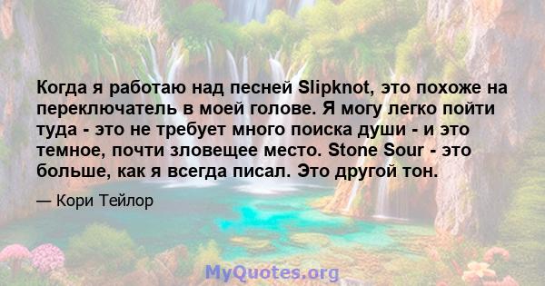 Когда я работаю над песней Slipknot, это похоже на переключатель в моей голове. Я могу легко пойти туда - это не требует много поиска души - и это темное, почти зловещее место. Stone Sour - это больше, как я всегда