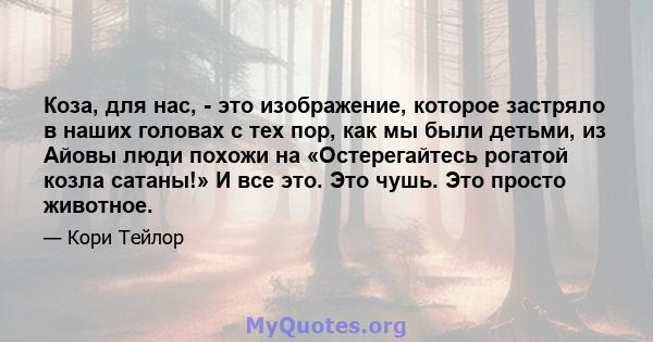 Коза, для нас, - это изображение, которое застряло в наших головах с тех пор, как мы были детьми, из Айовы люди похожи на «Остерегайтесь рогатой козла сатаны!» И все это. Это чушь. Это просто животное.