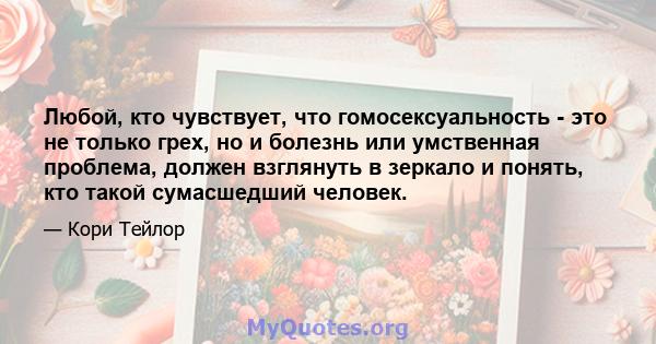 Любой, кто чувствует, что гомосексуальность - это не только грех, но и болезнь или умственная проблема, должен взглянуть в зеркало и понять, кто такой сумасшедший человек.