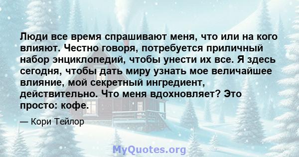 Люди все время спрашивают меня, что или на кого влияют. Честно говоря, потребуется приличный набор энциклопедий, чтобы унести их все. Я здесь сегодня, чтобы дать миру узнать мое величайшее влияние, мой секретный