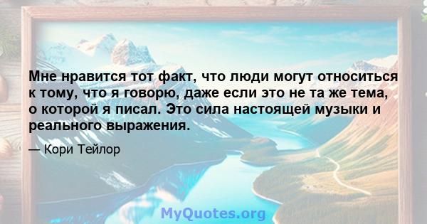 Мне нравится тот факт, что люди могут относиться к тому, что я говорю, даже если это не та же тема, о которой я писал. Это сила настоящей музыки и реального выражения.