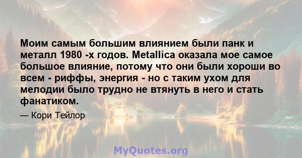 Моим самым большим влиянием были панк и металл 1980 -х годов. Metallica оказала мое самое большое влияние, потому что они были хороши во всем - риффы, энергия - но с таким ухом для мелодии было трудно не втянуть в него