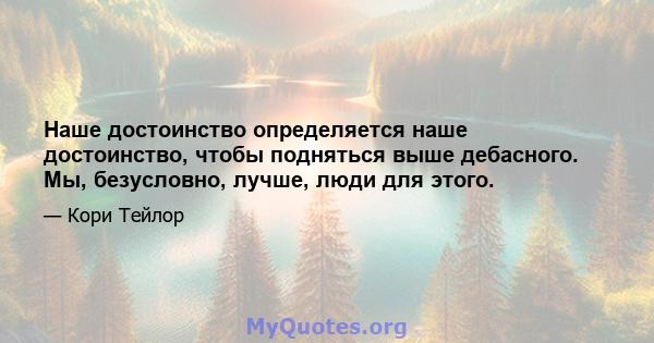 Наше достоинство определяется наше достоинство, чтобы подняться выше дебасного. Мы, безусловно, лучше, люди для этого.