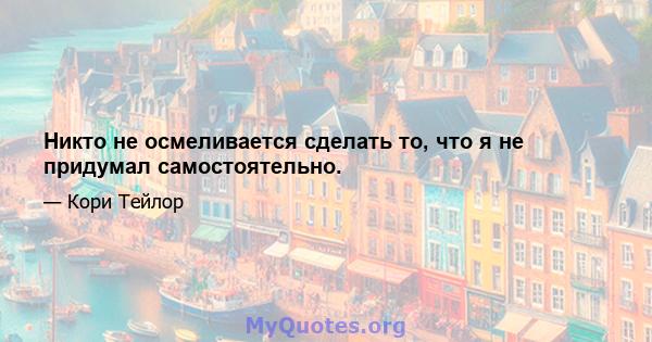 Никто не осмеливается сделать то, что я не придумал самостоятельно.