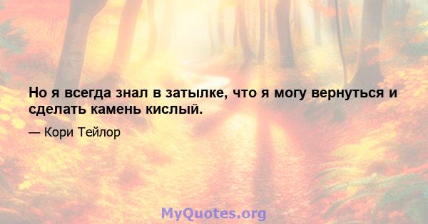 Но я всегда знал в затылке, что я могу вернуться и сделать камень кислый.