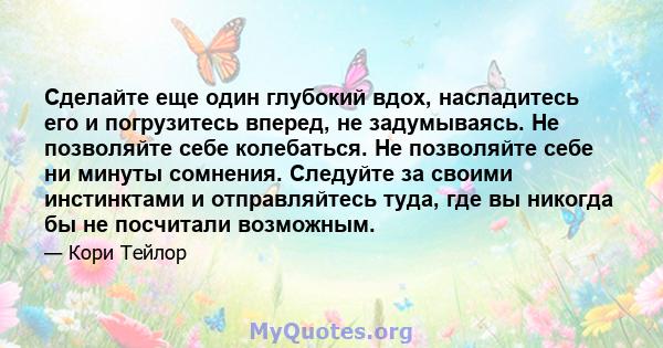 Сделайте еще один глубокий вдох, насладитесь его и погрузитесь вперед, не задумываясь. Не позволяйте себе колебаться. Не позволяйте себе ни минуты сомнения. Следуйте за своими инстинктами и отправляйтесь туда, где вы