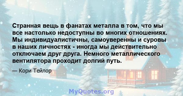 Странная вещь в фанатах металла в том, что мы все настолько недоступны во многих отношениях. Мы индивидуалистичны, самоуверенны и суровы в наших личностях - иногда мы действительно отключаем друг друга. Немного