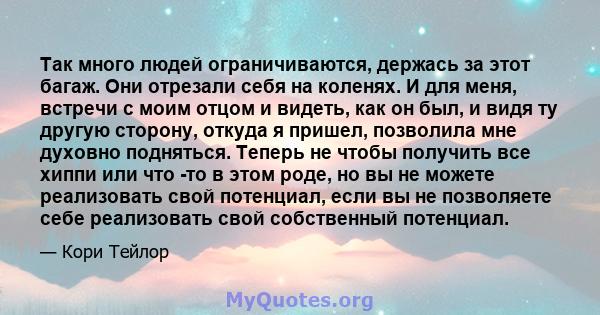 Так много людей ограничиваются, держась за этот багаж. Они отрезали себя на коленях. И для меня, встречи с моим отцом и видеть, как он был, и видя ту другую сторону, откуда я пришел, позволила мне духовно подняться.