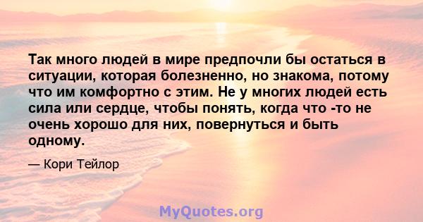 Так много людей в мире предпочли бы остаться в ситуации, которая болезненно, но знакома, потому что им комфортно с этим. Не у многих людей есть сила или сердце, чтобы понять, когда что -то не очень хорошо для них,