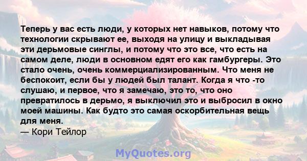 Теперь у вас есть люди, у которых нет навыков, потому что технологии скрывают ее, выходя на улицу и выкладывая эти дерьмовые синглы, и потому что это все, что есть на самом деле, люди в основном едят его как гамбургеры. 