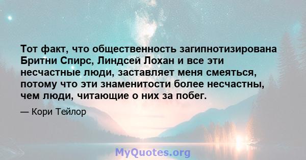 Тот факт, что общественность загипнотизирована Бритни Спирс, Линдсей Лохан и все эти несчастные люди, заставляет меня смеяться, потому что эти знаменитости более несчастны, чем люди, читающие о них за побег.