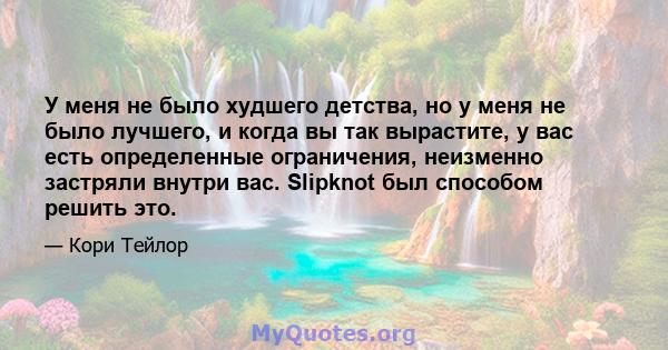 У меня не было худшего детства, но у меня не было лучшего, и когда вы так вырастите, у вас есть определенные ограничения, неизменно застряли внутри вас. Slipknot был способом решить это.