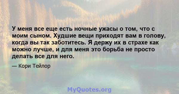 У меня все еще есть ночные ужасы о том, что с моим сыном. Худшие вещи приходят вам в голову, когда вы так заботитесь. Я держу их в страхе как можно лучше, и для меня это борьба не просто делать все для него.