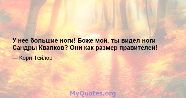 У нее большие ноги! Боже мой, ты видел ноги Сандры Квалков? Они как размер правителей!