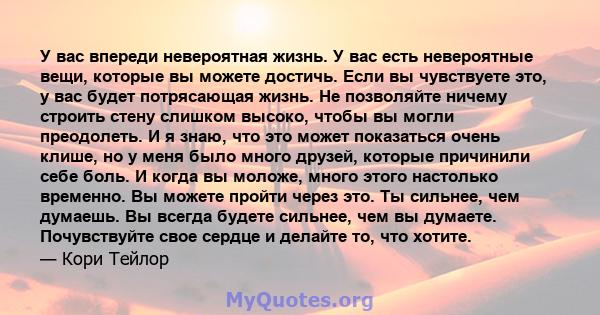 У вас впереди невероятная жизнь. У вас есть невероятные вещи, которые вы можете достичь. Если вы чувствуете это, у вас будет потрясающая жизнь. Не позволяйте ничему строить стену слишком высоко, чтобы вы могли