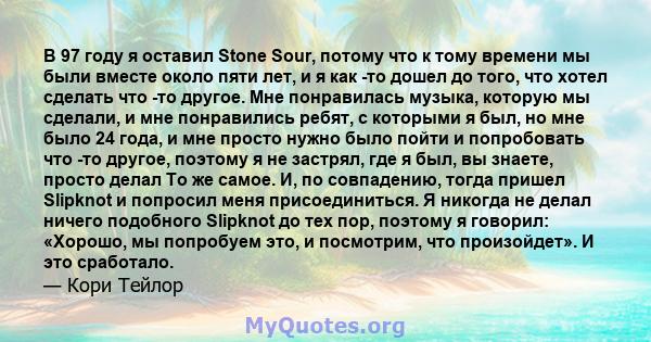 В 97 году я оставил Stone Sour, потому что к тому времени мы были вместе около пяти лет, и я как -то дошел до того, что хотел сделать что -то другое. Мне понравилась музыка, которую мы сделали, и мне понравились ребят,