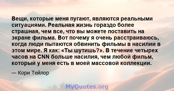 Вещи, которые меня пугают, являются реальными ситуациями. Реальная жизнь гораздо более страшная, чем все, что вы можете поставить на экране фильма. Вот почему я очень расстраиваюсь, когда люди пытаются обвинить фильмы в 