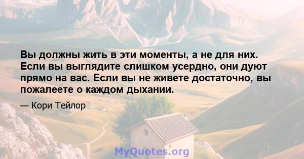 Вы должны жить в эти моменты, а не для них. Если вы выглядите слишком усердно, они дуют прямо на вас. Если вы не живете достаточно, вы пожалеете о каждом дыхании.