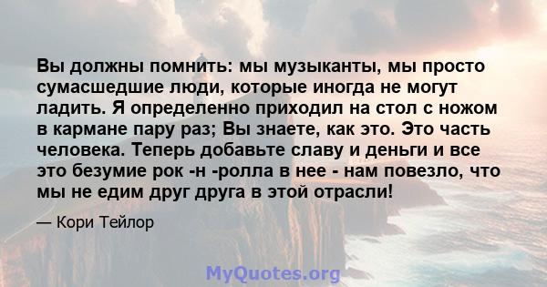 Вы должны помнить: мы музыканты, мы просто сумасшедшие люди, которые иногда не могут ладить. Я определенно приходил на стол с ножом в кармане пару раз; Вы знаете, как это. Это часть человека. Теперь добавьте славу и