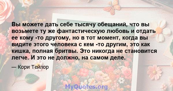 Вы можете дать себе тысячу обещаний, что вы возьмете ту же фантастическую любовь и отдать ее кому -то другому, но в тот момент, когда вы видите этого человека с кем -то другим, это как кишка, полная бритвы. Это никогда