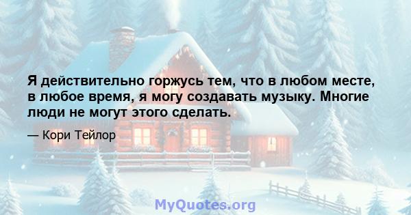 Я действительно горжусь тем, что в любом месте, в любое время, я могу создавать музыку. Многие люди не могут этого сделать.