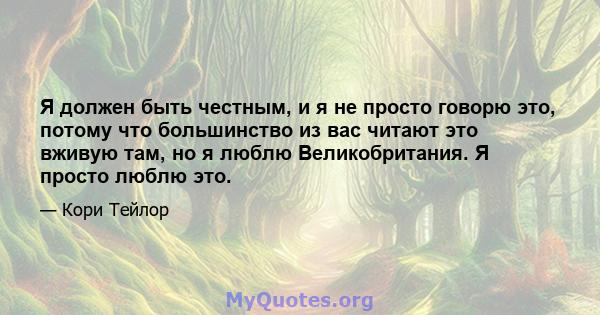 Я должен быть честным, и я не просто говорю это, потому что большинство из вас читают это вживую там, но я люблю Великобритания. Я просто люблю это.