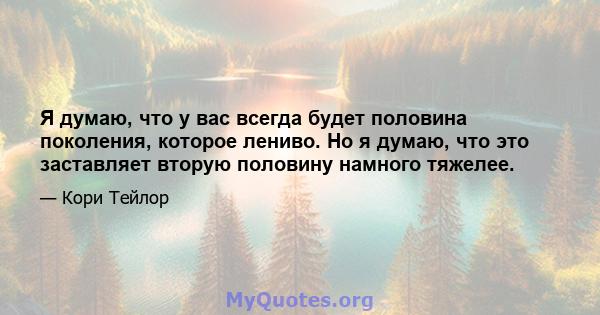 Я думаю, что у вас всегда будет половина поколения, которое лениво. Но я думаю, что это заставляет вторую половину намного тяжелее.