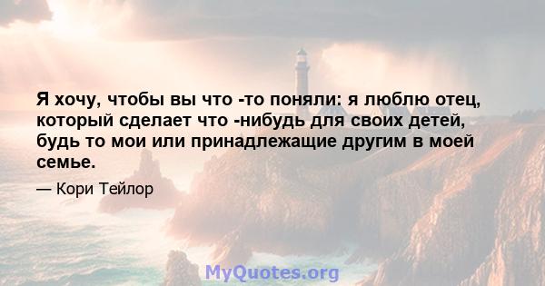 Я хочу, чтобы вы что -то поняли: я люблю отец, который сделает что -нибудь для своих детей, будь то мои или принадлежащие другим в моей семье.