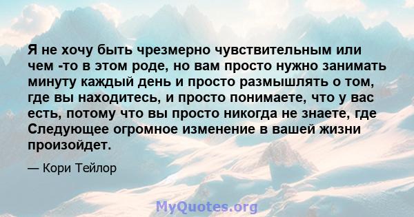 Я не хочу быть чрезмерно чувствительным или чем -то в этом роде, но вам просто нужно занимать минуту каждый день и просто размышлять о том, где вы находитесь, и просто понимаете, что у вас есть, потому что вы просто