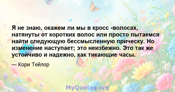 Я не знаю, окажем ли мы в кросс -волосах, натянуты от коротких волос или просто пытаемся найти следующую бессмысленную прическу. Но изменение наступает; это неизбежно. Это так же устойчиво и надежно, как тикающие часы.