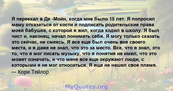 Я переехал в Де -Мойн, когда мне было 15 лет. Я попросил маму отказаться от кости и подписать родительские права моей бабушке, с которой я жил, когда ходил в школу. Я был чист и, наконец, начал понимать себя. Я могу