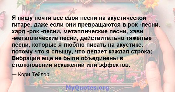 Я пишу почти все свои песни на акустической гитаре, даже если они превращаются в рок -песни, хард -рок -песни, металлические песни, хэви -металлические песни, действительно тяжелые песни, которые я люблю писать на