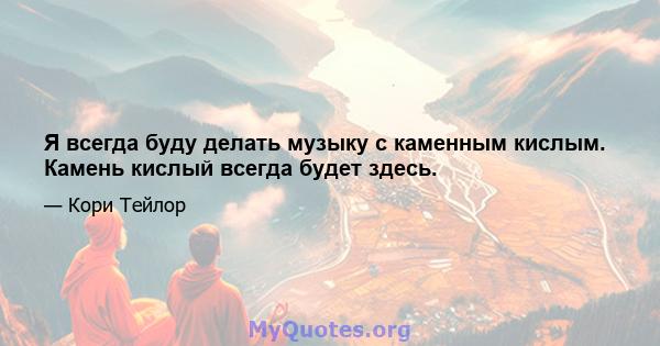 Я всегда буду делать музыку с каменным кислым. Камень кислый всегда будет здесь.