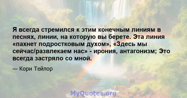 Я всегда стремился к этим конечным линиям в песнях, линии, на которую вы берете. Эта линия «пахнет подростковым духом», «Здесь мы сейчас/развлекаем нас» - ирония, антагонизм; Это всегда застряло со мной.