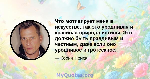 Что мотивирует меня в искусстве, так это уродливая и красивая природа истины. Это должно быть правдивым и честным, даже если оно уродливое и гротескное.