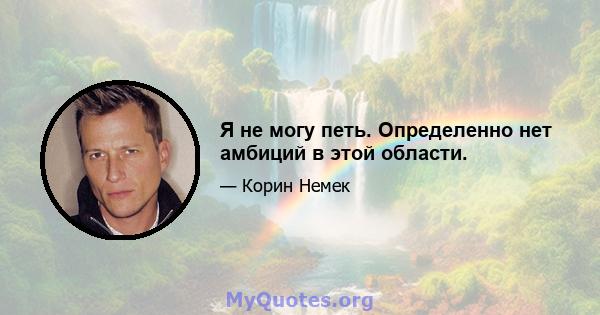 Я не могу петь. Определенно нет амбиций в этой области.